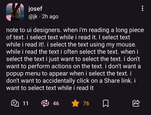 @jk@mastodon.social on Mastodon: "note to ui designers. when i'm reading a long piece of text. i select text while i read it. I select text while i read it!. i select the text using my mouse. while i read the text i often select the text. when i select the text i just want to select the text. i don't want to perform actions on the text. i don't want a popup menu to appear when i select the text. i don't want to accidentally click on a Share link. i want to select text while i read it".