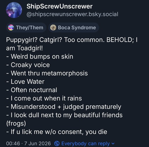 Puppyqirl? Catgirl? Too common. BEHOLD; I am Toadgirl!- Weird bumps on skin- Croaky voice- Went thru metamorphosis- Love Water- Often nocturnal- I come out when it rains- Misunderstood + judged prematurely- I look dull next to my beautiful friends (frogs)- If u lick me w/o consent, you die