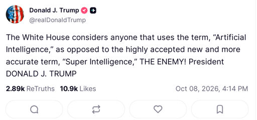 screenshot of post on truthsocial.com from Donald J. Trump @realDonaldTrump: The White House considers anyone that uses the term, “Artificial Intelligence,” as opposed to the highly accepted new and more accurate term, “Super Intelligence,” THE ENEMY! President DONALD J. TRUMP Oct 08, 2026, 4:14 PM